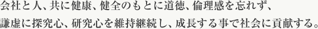 会社と人、共に健康、健全のもとに道徳、倫理感を忘れず、謙虚に探究心、研究心を維持継続し、成長する事で社会に貢献する。