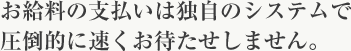 お給料の支払いは独自のシステムで圧倒的に速くお待たせしません。